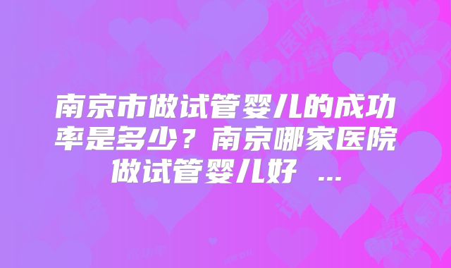 南京市做试管婴儿的成功率是多少?南京哪家医院做试管婴儿好 ...