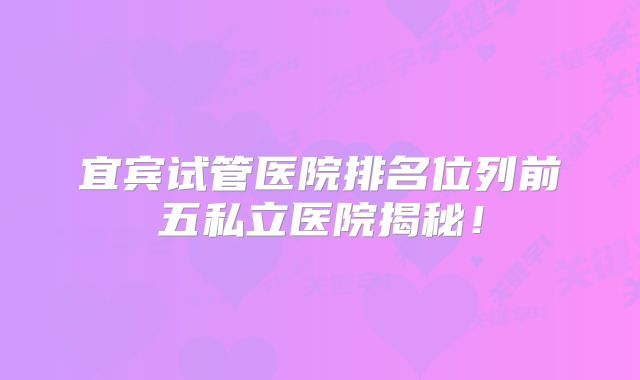宜宾试管医院排名位列前五私立医院揭秘!