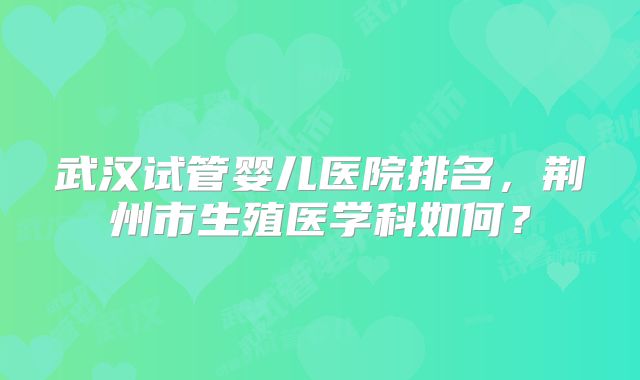 武汉试管婴儿医院排名,荆州市生殖医学科如何?