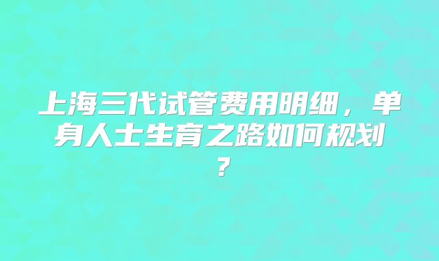 上海三代试管费用明细，单身人士生育之路如何规划？