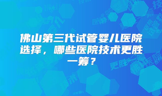 佛山第三代试管婴儿医院选择，哪些医院技术更胜一筹？