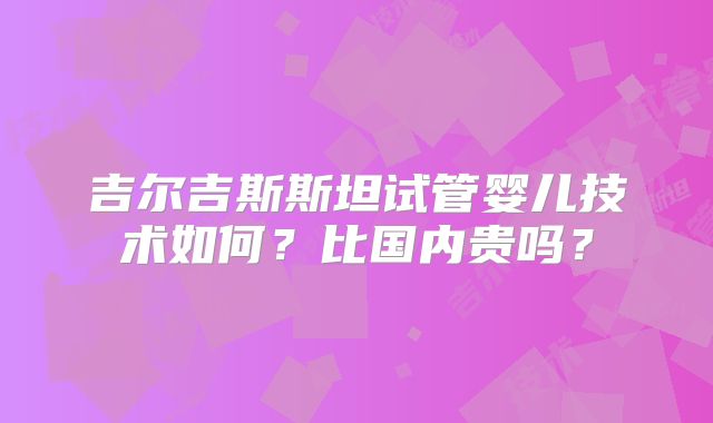 吉尔吉斯斯坦试管婴儿技术如何？比国内贵吗？