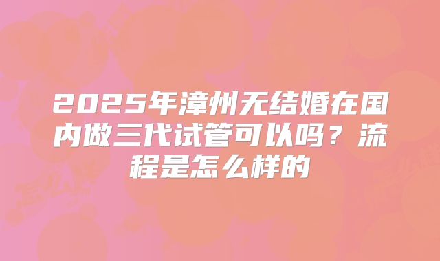 2025年漳州无结婚在国内做三代试管可以吗？流程是怎么样的