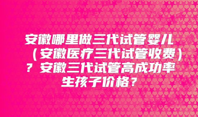 安徽哪里做三代试管婴儿（安徽医疗三代试管收费）？安徽三代试管高成功率生孩子价格？