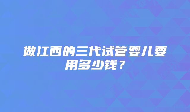 做江西的三代试管婴儿要用多少钱？