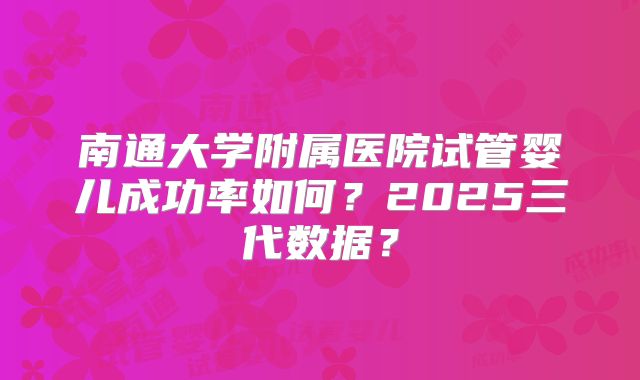 南通大学附属医院试管婴儿成功率如何?2025三代数据?