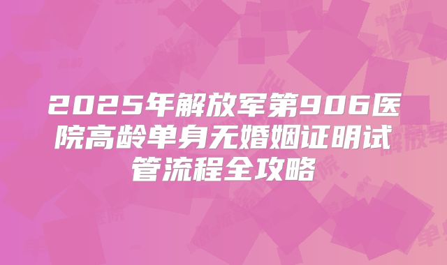 2025年解放军第906医院高龄单身无婚姻证明试管流程全攻略