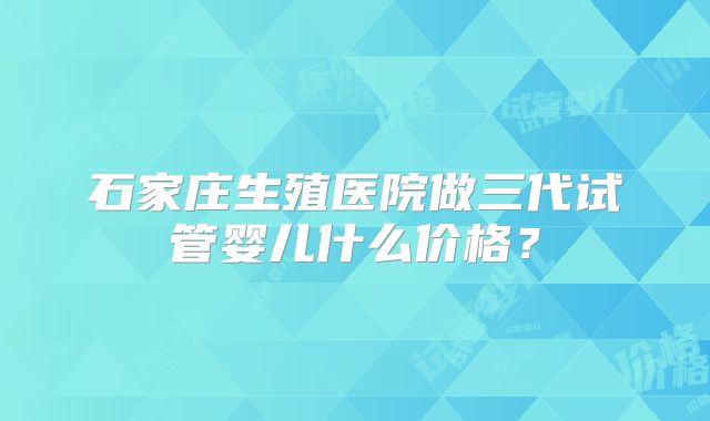 石家庄生殖医院做三代试管婴儿什么价格?
