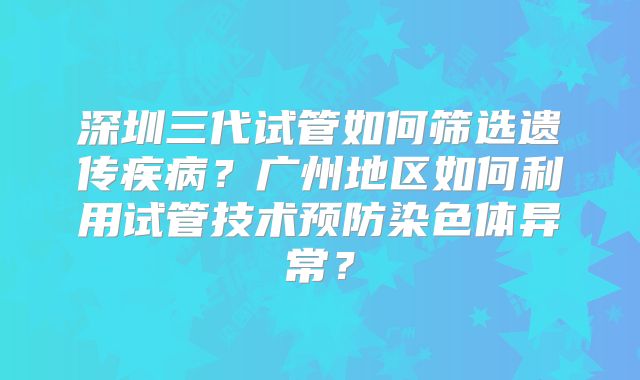 深圳三代试管如何筛选遗传疾病?广州地区如何利用试管技术预防染色体异常?