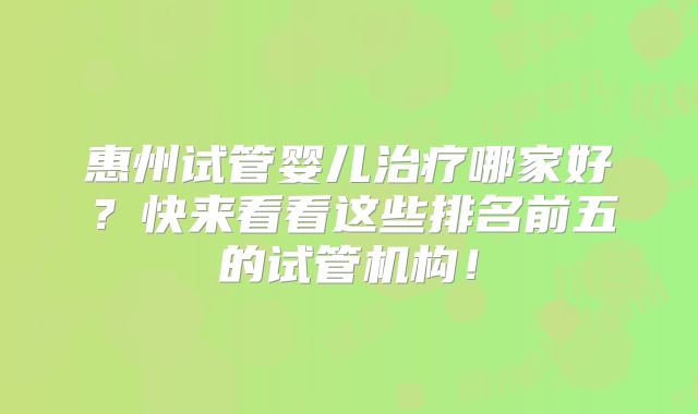 惠州试管婴儿治疗哪家好?快来看看这些排名前五的试管机构!