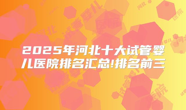 2025年河北十大试管婴儿医院排名汇总!排名前三
