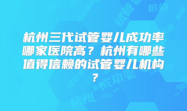 杭州三代试管婴儿成功率哪家医院高?杭州有哪些值得信赖的试管婴儿机构?