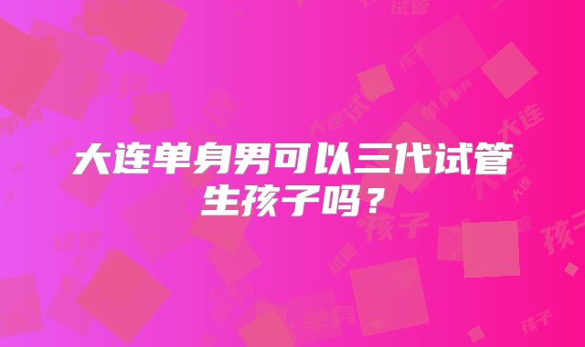 大连单身男可以三代试管生孩子吗？