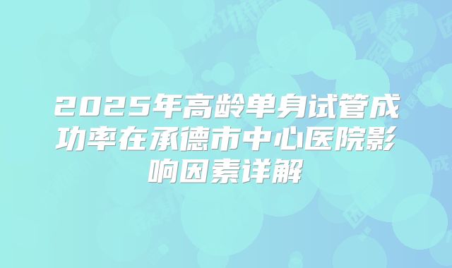 2025年高龄单身试管成功率在承德市中心医院影响因素详解