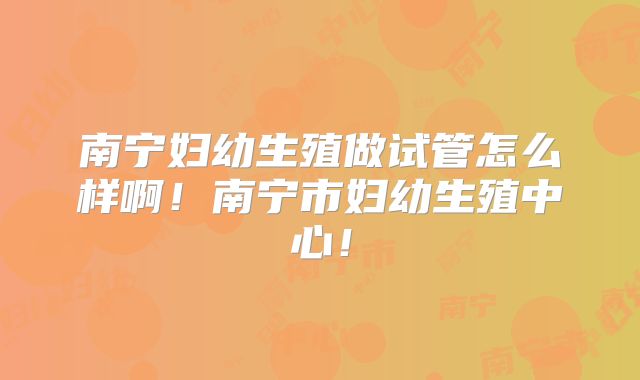 南宁妇幼生殖做试管怎么样啊！南宁市妇幼生殖中心！