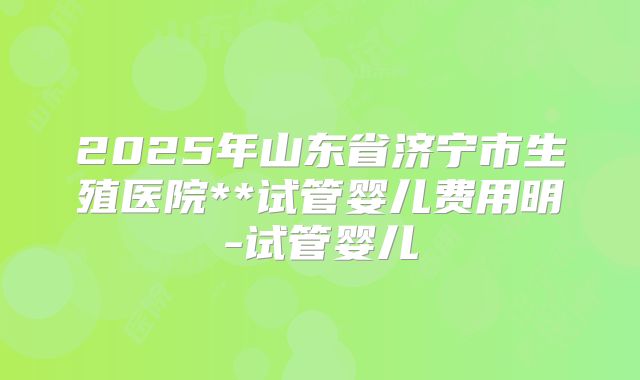 2025年山东省济宁市生殖医院**试管婴儿费用明-试管婴儿