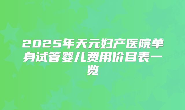 2025年天元妇产医院单身试管婴儿费用价目表一览