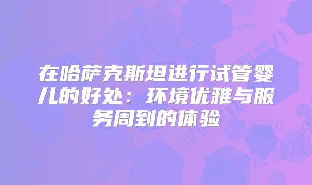 在哈萨克斯坦进行试管婴儿的好处:环境优雅与服务周到的体验