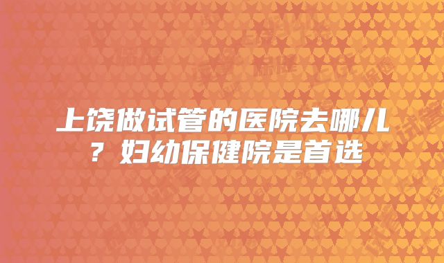 上饶做试管的医院去哪儿？妇幼保健院是首选
