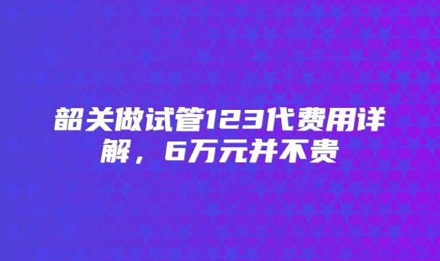 韶关做试管123代费用详解,6万元并不贵