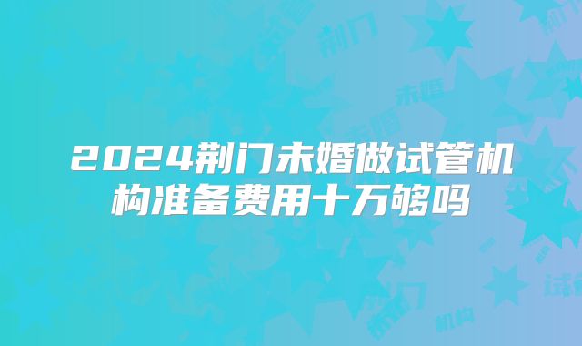 2024荆门未婚做试管机构准备费用十万够吗