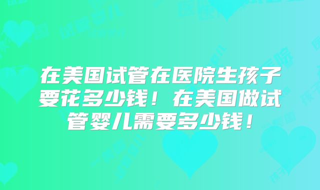 在美国试管在医院生孩子要花多少钱!在美国做试管婴儿需要多少钱!