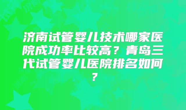 济南试管婴儿技术哪家医院成功率比较高?青岛三代试管婴儿医院排名如何?