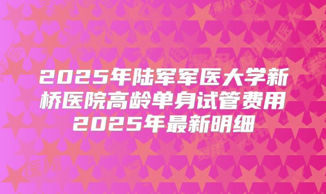 2025年陆军军医大学新桥医院高龄单身试管费用2025年最新明细