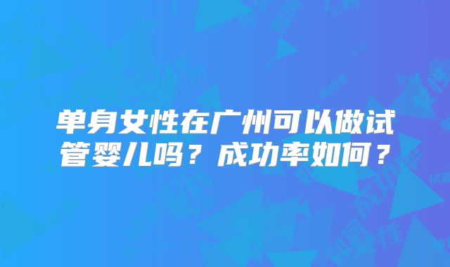 单身女性在广州可以做试管婴儿吗?成功率如何?