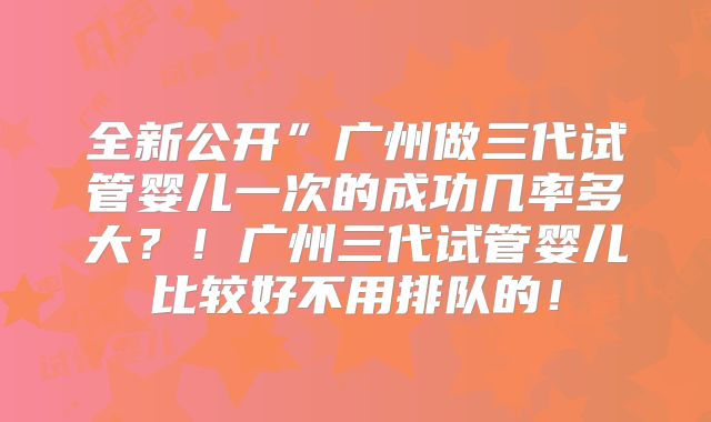 全新公开”广州做三代试管婴儿一次的成功几率多大?!广州三代试管婴儿比较好不用排队的!