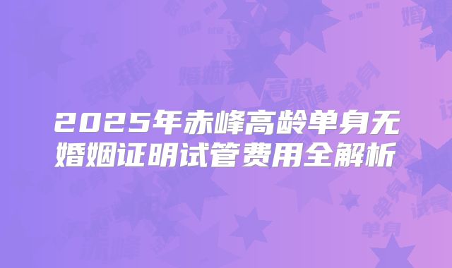 2025年赤峰高龄单身无婚姻证明试管费用全解析