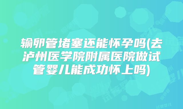输卵管堵塞还能怀孕吗(去泸州医学院附属医院做试管婴儿能成功怀上吗)
