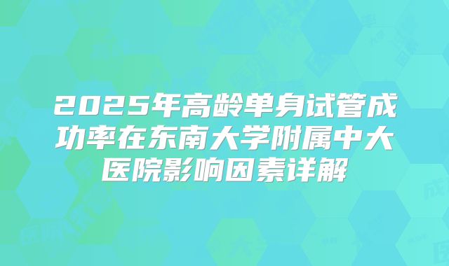 2025年高龄单身试管成功率在东南大学附属中大医院影响因素详解