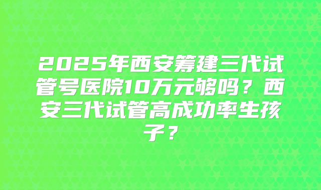 2025年西安筹建三代试管号医院10万元够吗?西安三代试管高成功率生孩子?