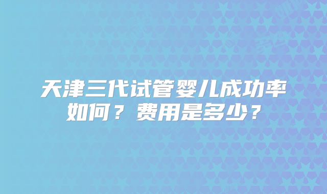 天津三代试管婴儿成功率如何？费用是多少？