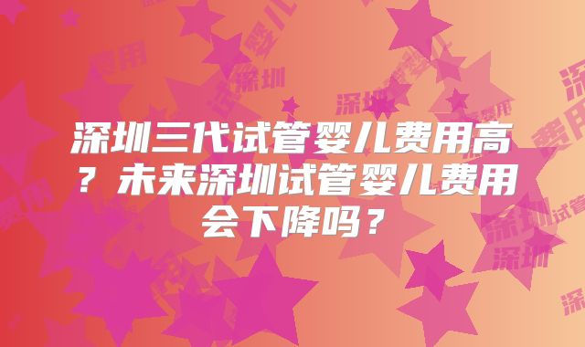 深圳三代试管婴儿费用高？未来深圳试管婴儿费用会下降吗？