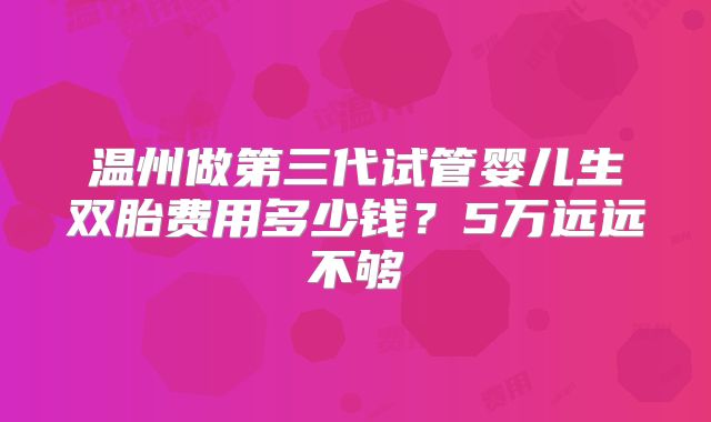 温州做第三代试管婴儿生双胎费用多少钱?5万远远不够