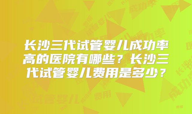 长沙三代试管婴儿成功率高的医院有哪些?长沙三代试管婴儿费用是多少?