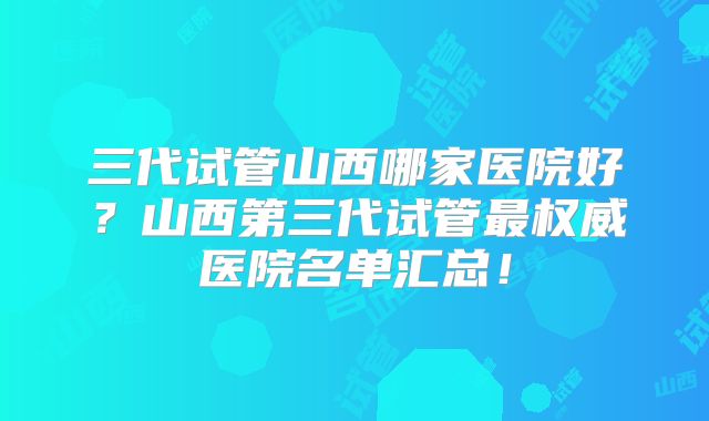 三代试管山西哪家医院好?山西第三代试管最权威医院名单汇总!