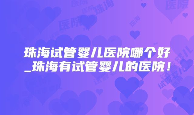 珠海试管婴儿医院哪个好_珠海有试管婴儿的医院!