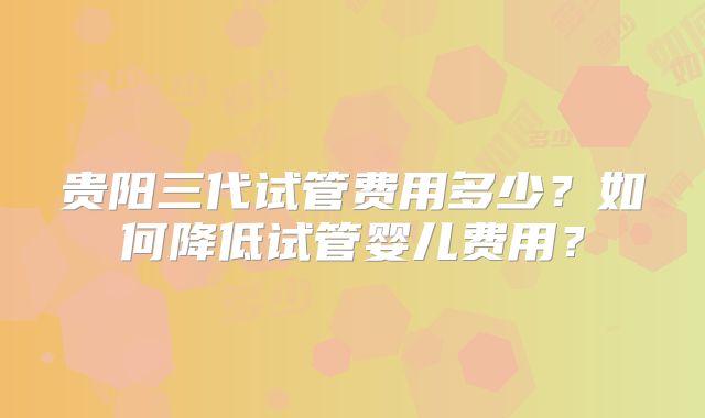 贵阳三代试管费用多少？如何降低试管婴儿费用？
