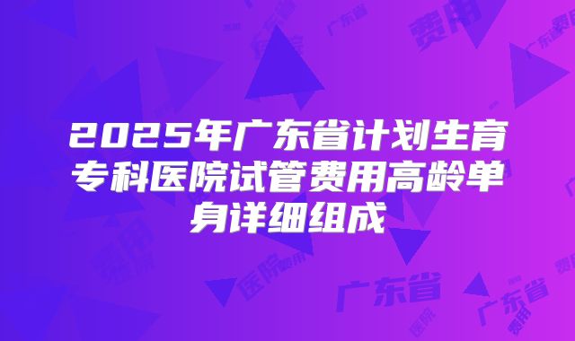 2025年广东省计划生育专科医院试管费用高龄单身详细组成