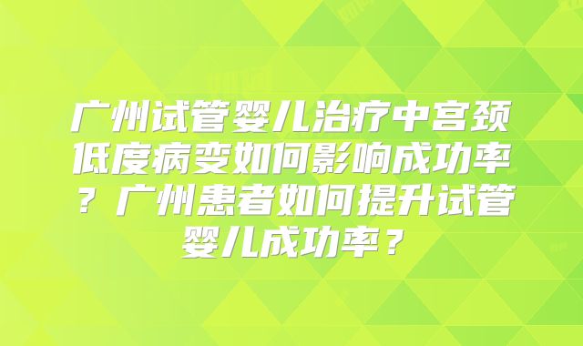 广州试管婴儿治疗中宫颈低度病变如何影响成功率?广州患者如何提升试管婴儿成功率?