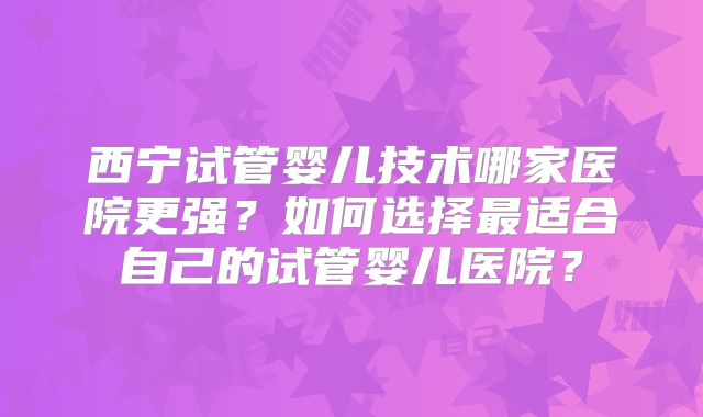 西宁试管婴儿技术哪家医院更强?如何选择最适合自己的试管婴儿医院?