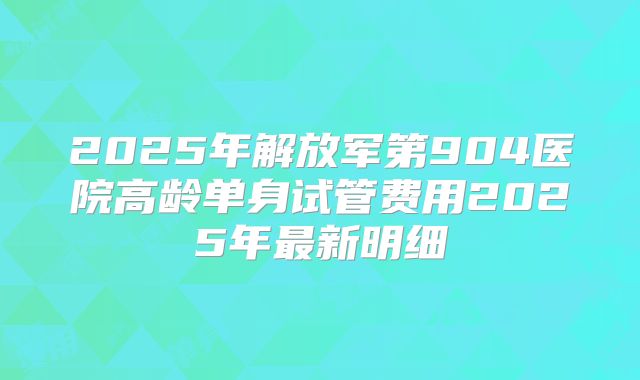 2025年解放军第904医院高龄单身试管费用2025年最新明细