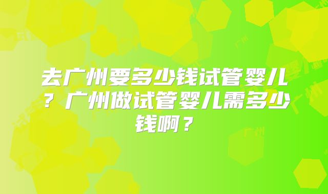 去广州要多少钱试管婴儿？广州做试管婴儿需多少钱啊？