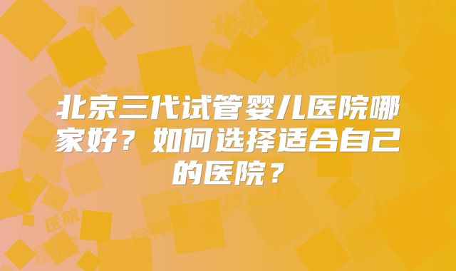 北京三代试管婴儿医院哪家好?如何选择适合自己的医院?