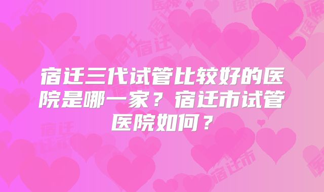 宿迁三代试管比较好的医院是哪一家？宿迁市试管医院如何？