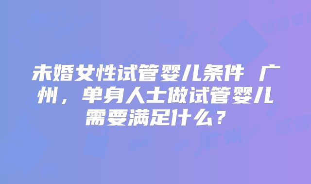 未婚女性试管婴儿条件 广州，单身人士做试管婴儿需要满足什么？