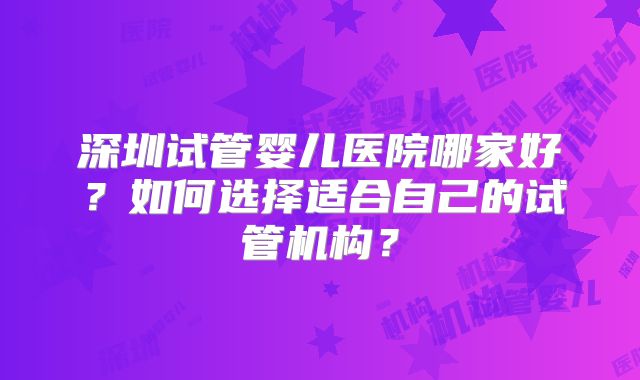 深圳试管婴儿医院哪家好?如何选择适合自己的试管机构?